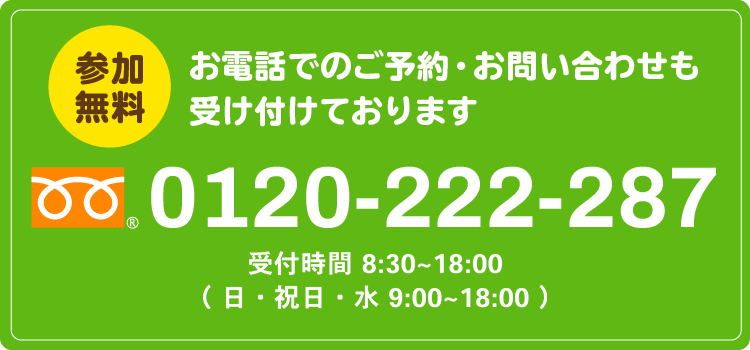 参加無料。お電話でのご予約・お問い合わせも受け付けております。0120-222-287。受付時間 8:30～18:00　（ 日・祝日・水 9:00～18:00 ）。