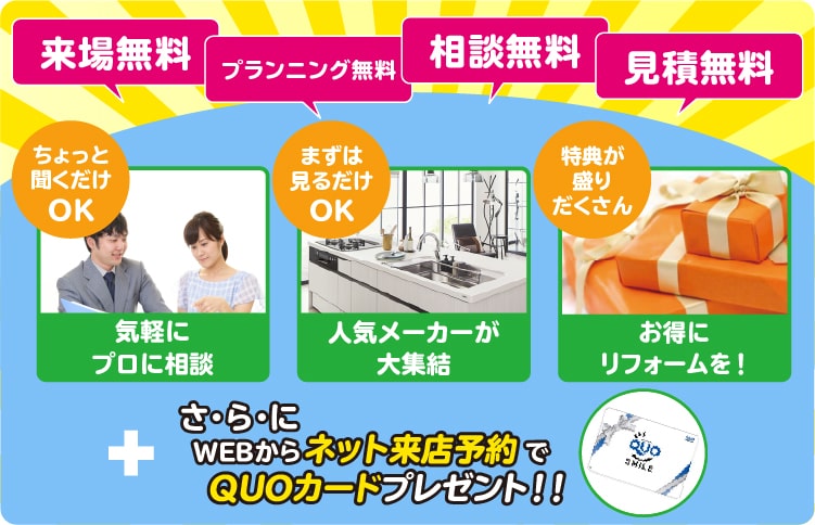 来場自由、プランニング無料、相談無料、見積もり無料。ちょっと聞くだけOK、まずは見るだけOK,特典が盛りだくさん。さらに、WEBからネット来店予約でQUOカードプレゼント！！