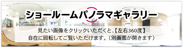 ショールームパノラマギャラリー。見たい画像をクリックいただくと、【上下・左右360度】自在に回転してご覧いただけます。 （別画面が開きます）